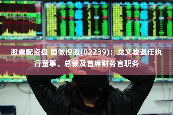 股票配资盘 国微控股(02239)：龙文骏退任执行董事、总裁及首席财务官职务