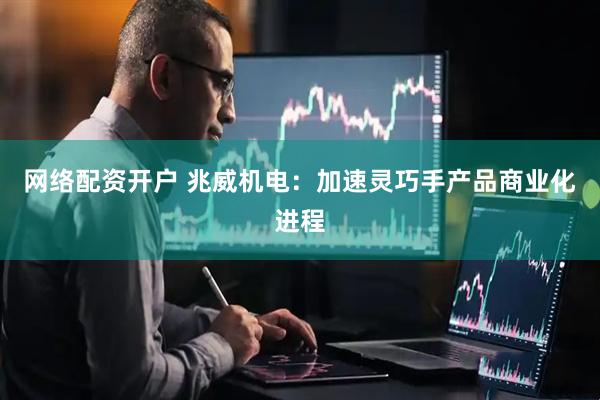 网络配资开户 兆威机电：加速灵巧手产品商业化进程