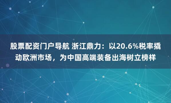 股票配资门户导航 浙江鼎力：以20.6%税率撬动欧洲市场，为中国高端装备出海树立榜样