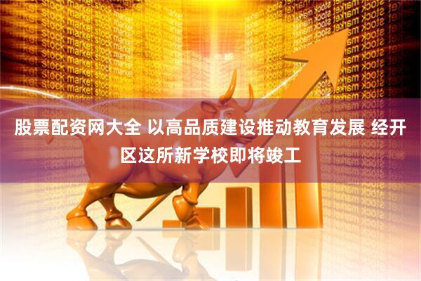 股票配资网大全 以高品质建设推动教育发展 经开区这所新学校即将竣工