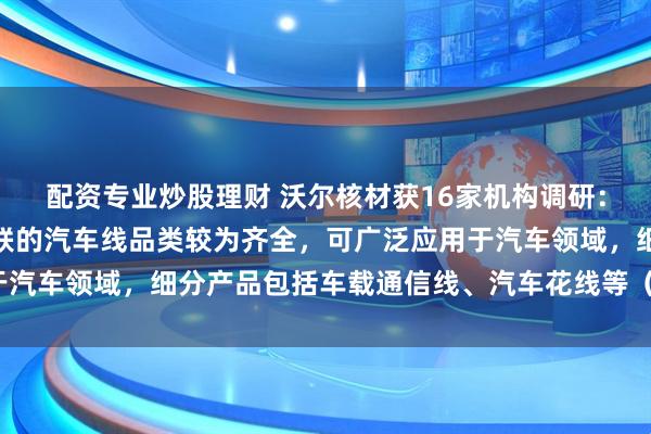 配资专业炒股理财 沃尔核材获16家机构调研：公司控股子公司乐庭智联的汽车线品类较为齐全，可广泛应用于汽车领域，细分产品包括车载通信线、汽车花线等（附调研问答）
