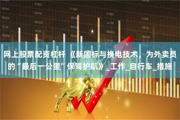 网上股票配资杠杆 《新国标与换电技术，为外卖员的“最后一公里”保驾护航》_工作_自行车_措施