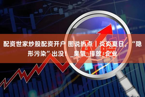 配资世家炒股配资开户 图说热点｜炎炎夏日，“隐形污染”出没！_臭氧_排放_企业
