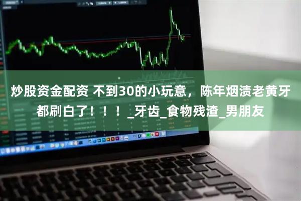 炒股资金配资 不到30的小玩意，陈年烟渍老黄牙都刷白了！！！_牙齿_食物残渣_男朋友