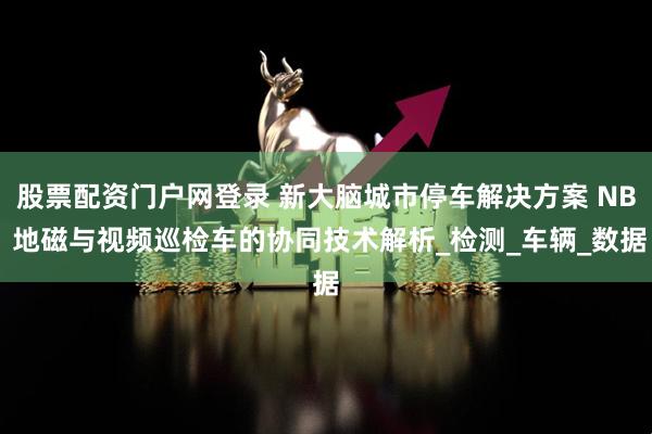 股票配资门户网登录 新大脑城市停车解决方案 NB 地磁与视频巡检车的协同技术解析_检测_车辆_数据