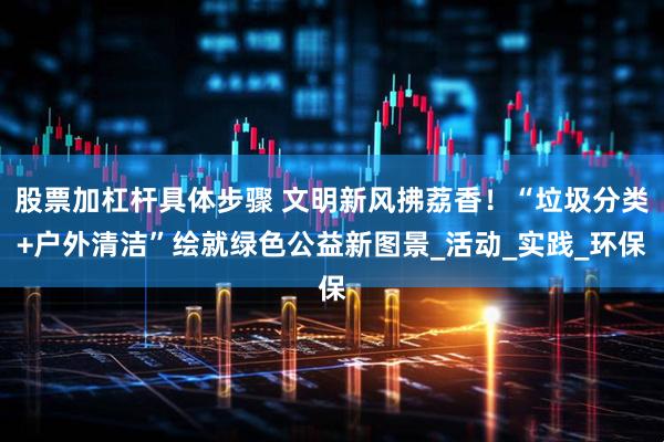股票加杠杆具体步骤 文明新风拂荔香！“垃圾分类+户外清洁”绘就绿色公益新图景_活动_实践_环保