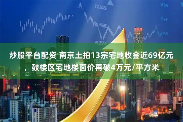 炒股平台配资 南京土拍13宗宅地收金近69亿元，鼓楼区宅地楼面价再破4万元/平方米