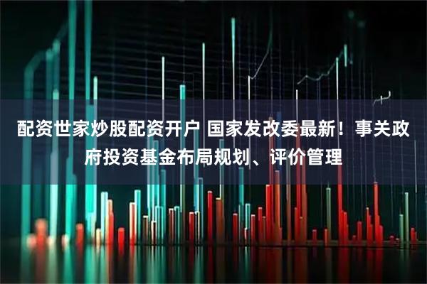 配资世家炒股配资开户 国家发改委最新！事关政府投资基金布局规划、评价管理