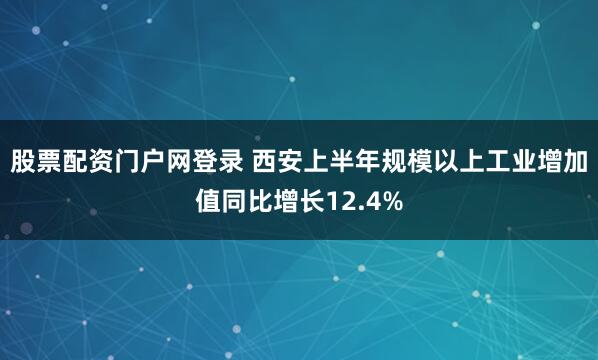 股票配资门户网登录 西安上半年规模以上工业增加值同比增长12.4%