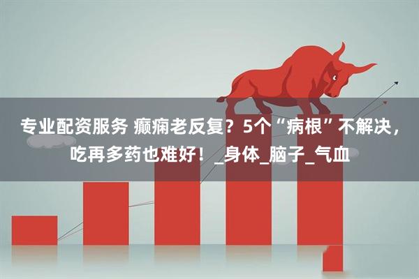 专业配资服务 癫痫老反复？5个“病根”不解决，吃再多药也难好！_身体_脑子_气血