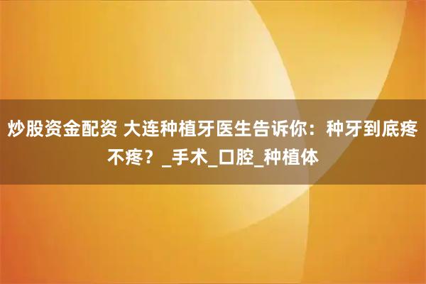 炒股资金配资 大连种植牙医生告诉你：种牙到底疼不疼？_手术_口腔_种植体