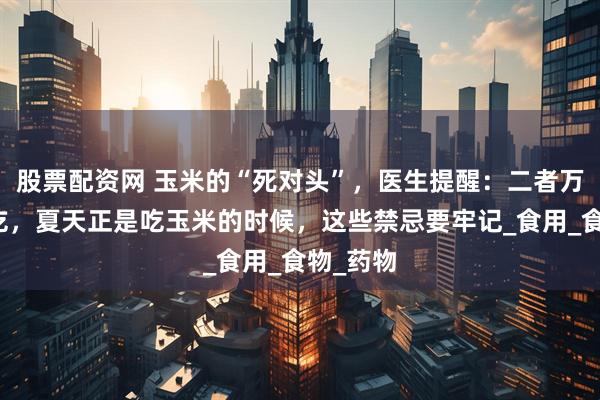 股票配资网 玉米的“死对头”，医生提醒：二者万不可同吃，夏天正是吃玉米的时候，这些禁忌要牢记_食用_食物_药物