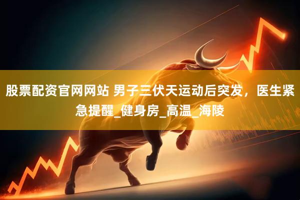 股票配资官网网站 男子三伏天运动后突发，医生紧急提醒_健身房_高温_海陵