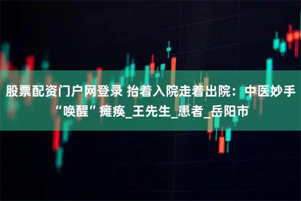 股票配资门户网登录 抬着入院走着出院：中医妙手“唤醒”瘫痪_王先生_患者_岳阳市