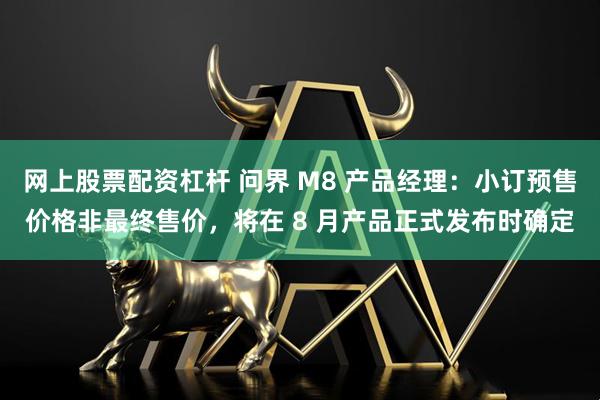 网上股票配资杠杆 问界 M8 产品经理：小订预售价格非最终售价，将在 8 月产品正式发布时确定