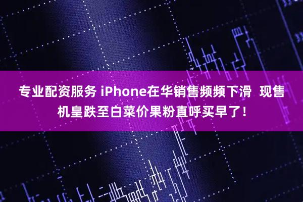 专业配资服务 iPhone在华销售频频下滑  现售机皇跌至白菜价果粉直呼买早了！