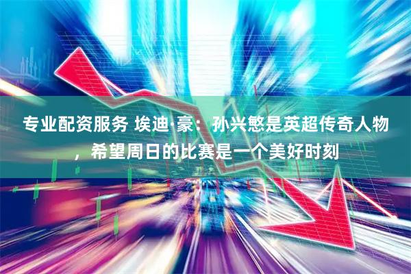 专业配资服务 埃迪·豪：孙兴慜是英超传奇人物，希望周日的比赛是一个美好时刻