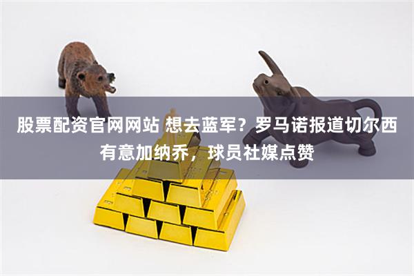 股票配资官网网站 想去蓝军？罗马诺报道切尔西有意加纳乔，球员社媒点赞