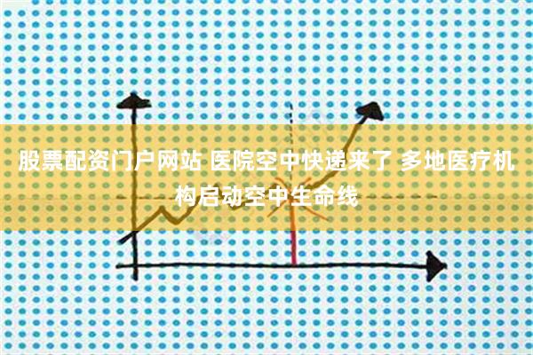 股票配资门户网站 医院空中快递来了 多地医疗机构启动空中生命线