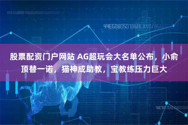 股票配资门户网站 AG超玩会大名单公布，小俞顶替一诺，猫神成助教，宝教练压力巨大