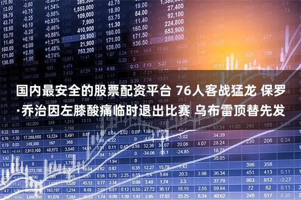 国内最安全的股票配资平台 76人客战猛龙 保罗·乔治因左膝酸痛临时退出比赛 乌布雷顶替先发