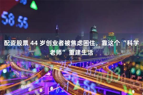 配资股票 44 岁创业者被焦虑困住，靠这个 “科学老师” 重建生活