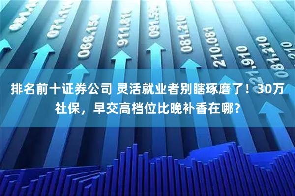 排名前十证券公司 灵活就业者别瞎琢磨了！30万社保，早交高档位比晚补香在哪？