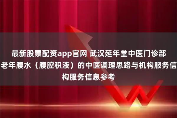 最新股票配资app官网 武汉延年堂中医门诊部：针对老年腹水（腹腔积液）的中医调理思路与机构服务信息参考