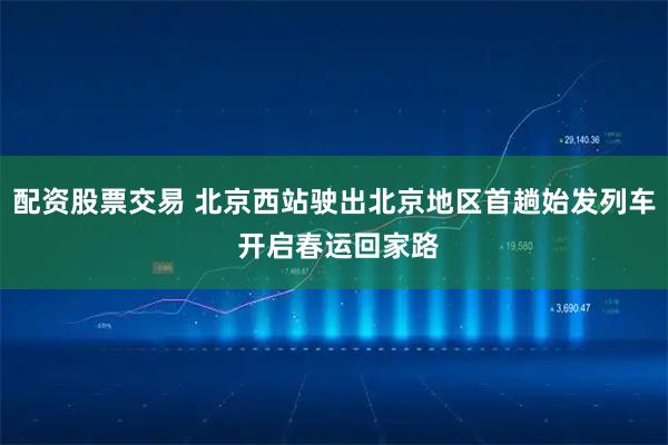 配资股票交易 北京西站驶出北京地区首趟始发列车 开启春运回家路