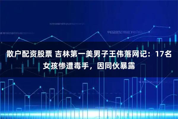 散户配资股票 吉林第一美男子王伟落网记：17名女孩惨遭毒手，因同伙暴露