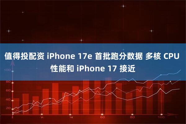 值得投配资 iPhone 17e 首批跑分数据 多核 CPU 性能和 iPhone 17 接近