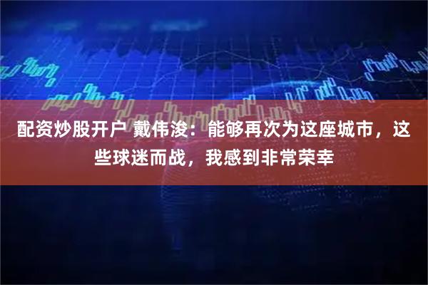 配资炒股开户 戴伟浚:能够再次为这座城市,这些球迷而战,我感到非常荣幸