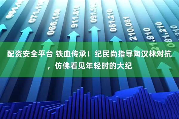 配资安全平台 铁血传承！纪民尚指导陶汉林对抗，仿佛看见年轻时的大纪