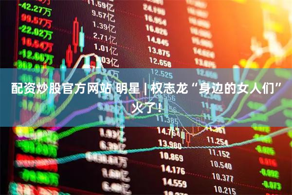 配资炒股官方网站 明星 | 权志龙“身边的女人们”火了！