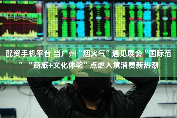 配资手机平台 当广州“烟火气”遇见展会“国际范” “商旅+文化体验”点燃入境消费新热潮