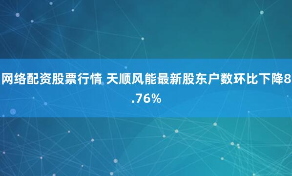 网络配资股票行情 天顺风能最新股东户数环比下降8.76%