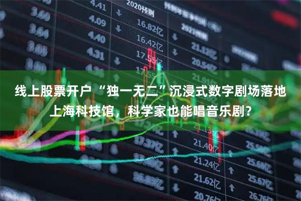 线上股票开户 “独一无二”沉浸式数字剧场落地上海科技馆，科学家也能唱音乐剧？